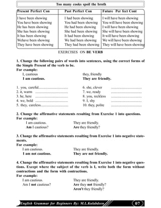 Too many cooks spoil the broth
Present Perfect Con                       Past Perfect Con        Future Per fect Cont
I have been showing                       I had been showing      I will have been showing
You have been showing                     You had been showing    You will have been showing
He has been showing                       He had been showing     I will have been showing
She has been showing                      She had been showing    She will have been showing
It has been showing                       It had been showing     It will have been showing
Wehave been showing                       We had been showing     We will have been showing
They have been showing                    They had been showing   They will have been showing

                                     EXERCISES ON BE VERB

1. Change the following pairs of words into sentences, using the correct forms of
the Simple Present of the verb to be.
For example:
    I, cautious                          they, friendly
    I am cautious.                       They are friendly.

1. you, careful...............................      6. she, clever     ...............................
2. it, warm .................................       7. we, ready       ...............................
3. he, here .................................       8. you, reckless   ...............................
4. we, bold .................................       9. I, shy          ...............................
5. they, careless.............................      10. they, polite   ...............................

2. Change the affirmative statements resulting from Exercise 1 into questions.
For example:
      I am cautious.               They are friendly.
      Am I cautious?               Are they friendly?

3. Change the affirmative statements resulting from Exercise 1 into negative state-
ments.
For example:
    I am cautious.                  They are friendly.
    I am not cautious.              They are not friendly.

4. Change the affirmative statements resulting from Exercise 1 into negative ques-
tions. Except where the subject of the verb is I, write both the form without
contractions and the form with contractions.
For example:
    I am cautious.                 They are friendly.
    Am I not cautious?             Are they not friendly?
                                   Aren't they friendly?


   English Grammar for Beginners By: M.L.Kulabdeen                                             07
 
