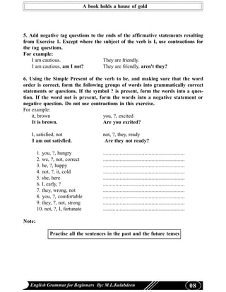 A book holds a house of gold




5. Add negative tag questions to the ends of the affirmative statements resulting
from Exercise 1. Except where the subject of the verb is I, use contractions for
the tag questions.
For example:
    I am cautious.                  They are friendly.
    I am cautious, am I not?        They are friendly, aren't they?

6. Using the Simple Present of the verb to be, and making sure that the word
order is correct, form the following groups of words into grammatically correct
statements or questions. If the symbol ? is present, form the words into a ques-
tion. If the word not is present, form the words into a negative statement or
negative question. Do not use contractions in this exercise.
For example:
    it, brown                       you, ?, excited
    It is brown.                    Are you excited?

   I, satisfied, not                       not, ?, they, ready
   I am not satisfied.                      Are they not ready?

        1. you, ?, hungry                  ...........................................................
        2. we, ?, not, correct             ...........................................................
        3. he, ?, happy                    ...........................................................
        4. not, ?, it, cold                ...........................................................
        5. she, here                       ...........................................................
        6. I, early, ?                     ...........................................................
        7. they, wrong, not                ...........................................................
        8. you, ?, comfortable             ...........................................................
        9. they, ?, not, strong            ...........................................................
        10. not, ?, I, fortunate           ...........................................................

Note:

              Practise all the sentences in the past and the future tenses




   English Grammar for Beginners By: M.L.Kulabdeen                                                       08
 