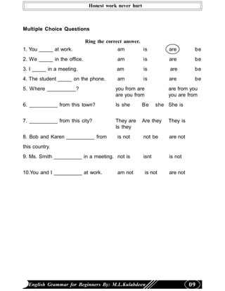 Honest work never hurt



Multiple Choice Questions

                             Ring the correct answer.
1. You _____ at work.                      am           is         are        be
2. We _____ in the office.                 am           is         are        be
3. I _____ in a meeting.                  am            is          are       be
4. The student _____ on the phone.         am           is         are        be
5. Where __________?                      you from are             are from you
                                          are you from             you are from
6. __________ from this town?             Is she        Be     she She is


7. __________ from this city?             They are      Are they   They is
                                          Is they
8. Bob and Karen __________ from           is not       not be     are not
this country.
9. Ms. Smith __________ in a meeting. not is            isnt       is not


10.You and I __________ at work.           am not        is not    are not




  English Grammar for Beginners By: M.L.Kulabdeen                            09
 