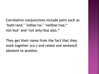 Correlative conjunctions include pairs such as
"both/and," "either/or," "neither/nor,“
not/but" and "not only/but also.“
They get their name from the fact that they
work together (co-) and relate one sentencE
element to another.
 