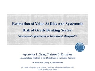 Estimation of Value At Risk and Systematic
Risk of Greek Banking Sector:
Apostolos I. Zinas, Christos E. Kypraiou
Undergraduate Students of the Department of Economic Sciences
“Investment Opportunity or Investment Minefield”?
Aristotle University of Thessaloniki
14th Annual Conference of the Hellenic Finance and Accounting Association 2015
18-19 December 2015, Athens
 