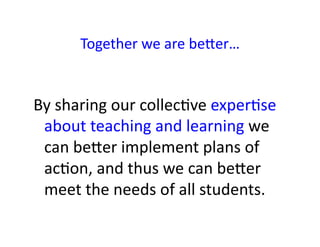 Together	
  we	
  are	
  beWer…	
  


By	
  sharing	
  our	
  collec&ve	
  exper&se	
  
 about	
  teaching	
  and	
  learning	
  we	
  
 can	
  beWer	
  implement	
  plans	
  of	
  
 ac&on,	
  and	
  thus	
  we	
  can	
  beWer	
  
 meet	
  the	
  needs	
  of	
  all	
  students.	
  
 