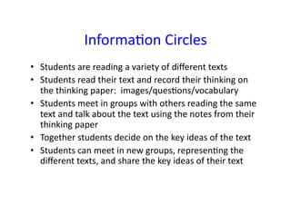 Informa&on	
  Circles	
  
•  Students	
  are	
  reading	
  a	
  variety	
  of	
  diﬀerent	
  texts	
  
•  Students	
  read	
  their	
  text	
  and	
  record	
  their	
  thinking	
  on	
  
   the	
  thinking	
  paper:	
  	
  images/ques&ons/vocabulary	
  
•  Students	
  meet	
  in	
  groups	
  with	
  others	
  reading	
  the	
  same	
  
   text	
  and	
  talk	
  about	
  the	
  text	
  using	
  the	
  notes	
  from	
  their	
  
   thinking	
  paper	
  
•  Together	
  students	
  decide	
  on	
  the	
  key	
  ideas	
  of	
  the	
  text	
  
•  Students	
  can	
  meet	
  in	
  new	
  groups,	
  represen&ng	
  the	
  
   diﬀerent	
  texts,	
  and	
  share	
  the	
  key	
  ideas	
  of	
  their	
  text	
  
 