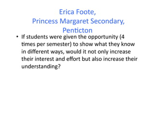 Erica	
  Foote,	
  
        	
  Princess	
  Margaret	
  Secondary,	
  
                        Pen&cton	
  
•  If	
  students	
  were	
  given	
  the	
  opportunity	
  (4	
  
   &mes	
  per	
  semester)	
  to	
  show	
  what	
  they	
  know	
  
   in	
  diﬀerent	
  ways,	
  would	
  it	
  not	
  only	
  increase	
  
   their	
  interest	
  and	
  eﬀort	
  but	
  also	
  increase	
  their	
  
   understanding?	
  	
  
 