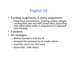 English	
  10	
  
•  4	
  wri&ng	
  assignments,	
  4	
  choice	
  assignments	
  
    –  PowerPoint	
  presenta&ons,	
  drawing,	
  poetry,	
  collages,	
  
       crea&ng	
  their	
  own	
  test	
  with	
  answer	
  keys,	
  presen&ng	
  
       their	
  informa&on	
  orally	
  or	
  using	
  drama	
  to	
  represent	
  
       their	
  thinking	
  	
  
•  6	
  students	
  	
  
•  AFL	
  strategies	
  
    –  Ranked	
  exemplars	
  with	
  the	
  PS	
  
    –  Analyzed	
  the	
  exemplars	
  to	
  co-­‐create	
  criteria	
  
    –  Used	
  the	
  criteria	
  for	
  their	
  work	
  
    –  Ownership	
  –	
  with	
  choice	
  
 