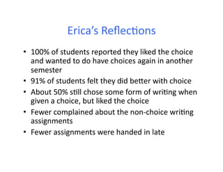 Erica’s	
  Reﬂec&ons	
  
•  100%	
  of	
  students	
  reported	
  they	
  liked	
  the	
  choice	
  
   and	
  wanted	
  to	
  do	
  have	
  choices	
  again	
  in	
  another	
  
   semester	
  
•  91%	
  of	
  students	
  felt	
  they	
  did	
  beWer	
  with	
  choice	
  
•  About	
  50%	
  s&ll	
  chose	
  some	
  form	
  of	
  wri&ng	
  when	
  
   given	
  a	
  choice,	
  but	
  liked	
  the	
  choice	
  
•  Fewer	
  complained	
  about	
  the	
  non-­‐choice	
  wri&ng	
  
   assignments	
  
•  Fewer	
  assignments	
  were	
  handed	
  in	
  late	
  
 