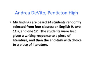 Andrea	
  DeVito,	
  Pen&cton	
  High	
  
•  My	
  ﬁndings	
  are	
  based	
  24	
  students	
  randomly	
  
   selected	
  from	
  four	
  classes:	
  an	
  English	
  9,	
  two	
  
   11’s,	
  and	
  one	
  12.	
  	
  The	
  students	
  were	
  ﬁrst	
  
   given	
  a	
  wri4ng-­‐response	
  to	
  a	
  piece	
  of	
  
   literature,	
  and	
  then	
  the	
  end-­‐task	
  with	
  choice	
  
   to	
  a	
  piece	
  of	
  literature.	
  	
  	
  
 