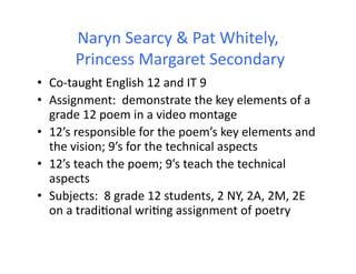 Naryn	
  Searcy	
  &	
  Pat	
  Whitely,	
  
          	
  Princess	
  Margaret	
  Secondary	
  
•  Co-­‐taught	
  English	
  12	
  and	
  IT	
  9	
  
•  Assignment:	
  	
  demonstrate	
  the	
  key	
  elements	
  of	
  a	
  
   grade	
  12	
  poem	
  in	
  a	
  video	
  montage	
  
•  12’s	
  responsible	
  for	
  the	
  poem’s	
  key	
  elements	
  and	
  
   the	
  vision;	
  9’s	
  for	
  the	
  technical	
  aspects	
  
•  12’s	
  teach	
  the	
  poem;	
  9’s	
  teach	
  the	
  technical	
  
   aspects	
  
•  Subjects:	
  	
  8	
  grade	
  12	
  students,	
  2	
  NY,	
  2A,	
  2M,	
  2E	
  
   on	
  a	
  tradi&onal	
  wri&ng	
  assignment	
  of	
  poetry	
  	
  
 