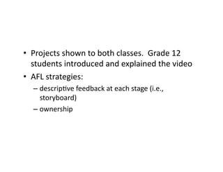 •  Projects	
  shown	
  to	
  both	
  classes.	
  	
  Grade	
  12	
  
   students	
  introduced	
  and	
  explained	
  the	
  video	
  
•  AFL	
  strategies:	
  	
  	
  
    –  descrip&ve	
  feedback	
  at	
  each	
  stage	
  (i.e.,	
  
       storyboard)	
  
    –  ownership	
  
 