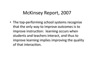 McKinsey	
  Report,	
  2007	
  
•  The	
  top-­‐performing	
  school	
  systems	
  recognise	
  
   that	
  the	
  only	
  way	
  to	
  improve	
  outcomes	
  is	
  to	
  
   improve	
  instruc&on:	
  	
  learning	
  occurs	
  when	
  
   students	
  and	
  teachers	
  interact,	
  and	
  thus	
  to	
  
   improve	
  learning	
  implies	
  improving	
  the	
  quality	
  
   of	
  that	
  interac&on.	
  
 