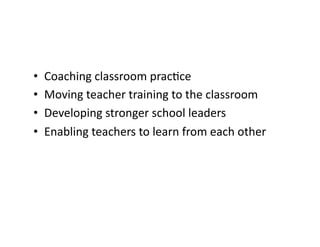 •    Coaching	
  classroom	
  prac&ce	
  
•    Moving	
  teacher	
  training	
  to	
  the	
  classroom	
  
•    Developing	
  stronger	
  school	
  leaders	
  
•    Enabling	
  teachers	
  to	
  learn	
  from	
  each	
  other	
  
 