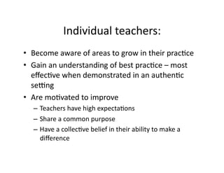 Individual	
  teachers:	
  
•  Become	
  aware	
  of	
  areas	
  to	
  grow	
  in	
  their	
  prac&ce	
  
•  Gain	
  an	
  understanding	
  of	
  best	
  prac&ce	
  –	
  most	
  
   eﬀec&ve	
  when	
  demonstrated	
  in	
  an	
  authen&c	
  
   seLng	
  
•  Are	
  mo&vated	
  to	
  improve	
  
    –  Teachers	
  have	
  high	
  expecta&ons	
  
    –  Share	
  a	
  common	
  purpose	
  
    –  Have	
  a	
  collec&ve	
  belief	
  in	
  their	
  ability	
  to	
  make	
  a	
  
       diﬀerence	
  
 