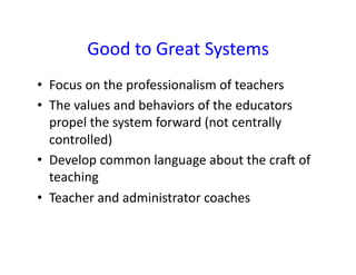 Good	
  to	
  Great	
  Systems	
  
•  Focus	
  on	
  the	
  professionalism	
  of	
  teachers	
  
•  The	
  values	
  and	
  behaviors	
  of	
  the	
  educators	
  
   propel	
  the	
  system	
  forward	
  (not	
  centrally	
  
   controlled)	
  
•  Develop	
  common	
  language	
  about	
  the	
  cra	
  of	
  
   teaching	
  
•  Teacher	
  and	
  administrator	
  coaches	
  
 