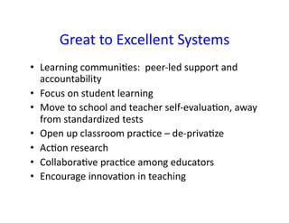 Great	
  to	
  Excellent	
  Systems	
  
•  Learning	
  communi&es:	
  	
  peer-­‐led	
  support	
  and	
  
   accountability	
  
•  Focus	
  on	
  student	
  learning	
  	
  
•  Move	
  to	
  school	
  and	
  teacher	
  self-­‐evalua&on,	
  away	
  
   from	
  standardized	
  tests	
  
•  Open	
  up	
  classroom	
  prac&ce	
  –	
  de-­‐priva&ze	
  
•  Ac&on	
  research	
  
•  Collabora&ve	
  prac&ce	
  among	
  educators	
  
•  Encourage	
  innova&on	
  in	
  teaching	
  
 