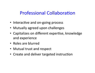 Professional	
  Collabora&on	
  
•  Interac&ve	
  and	
  on-­‐going	
  process	
  
•  Mutually	
  agreed	
  upon	
  challenges	
  
•  Capitalizes	
  on	
  diﬀerent	
  exper&se,	
  knowledge	
  
   and	
  experience	
  
•  Roles	
  are	
  blurred	
  
•  Mutual	
  trust	
  and	
  respect	
  
•  Create	
  and	
  deliver	
  targeted	
  instruc&on	
  
 
