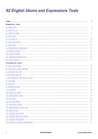 TESTS
82 English Idioms and Expressions Tests

Index ......................................................................................        1

Elementary Level
1. Adding Up ...............................................................................        6
2. Take it in ..............................................................................        7
3. Take it easy ............................................................................        8
4. For Good ................................................................................        9
5. In Control ..............................................................................       10
6. Out of Control ..........................................................................       11
7. All Agog ................................................................................       12
8. Preposition Exercises ...................................................................       13
9. Animal Idioms ...........................................................................       14
10. Funny Idioms ...........................................................................       15
11. Expressing Emotions ....................................................................       16
12. Just keep it ...........................................................................       17

Intermediate Level
1. Up to his ears ..........................................................................       18
2. Send the right message ..................................................................       19
3. A piece of cake .........................................................................       20
4. Picking you up ..........................................................................       21
5. As happy as the day is long .............................................................       22
6. Privacy .................................................................................       23
7. Hold on .................................................................................       24
8. Money to burn ...........................................................................       25
9. Go ahead ................................................................................       26
10. Under my Skin ..........................................................................       27
11. Home Sweet Home ........................................................................       28
12. No good ................................................................................       29
13. On the Water ...........................................................................       30
14. British Idioms .........................................................................       31
15. Expressions with cold ..................................................................       32
16. Way Idioms .............................................................................       33
17. Idioms with come .......................................................................       34
18. Common English Idioms ..................................................................       35
19. Idioms with Hand .......................................................................       36
20. English Idioms and Phrases .............................................................       37




1                                     PHOTOCOPIABLE                             © www.english-test.net
 