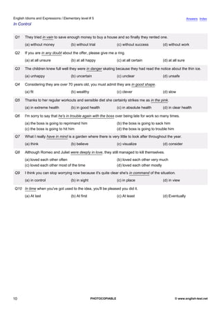 elementary-5
5.
English Idioms and Expressions / Elementary level # 5                                                                           Answers Index
In Control


               Q1    They tried in vain to save enough money to buy a house and so finally they rented one.
                     (a) without money            (b) without trial              (c) without success          (d) without work

               Q2    If you are in any doubt about the offer, please give me a ring.
                     (a) at all unsure            (b) at all happy               (c) at all certain           (d) at all sure

               Q3    The children knew full well they were in danger skating because they had read the notice about the thin ice.
                     (a) unhappy                  (b) uncertain                  (c) unclear                  (d) unsafe

               Q4    Considering they are over 70 years old, you must admit they are in good shape.
                     (a) fit                      (b) wealthy                    (c) clever                   (d) slow

               Q5    Thanks to her regular workouts and sensible diet she certainly strikes me as in the pink.
                     (a) in extreme health        (b) in good health             (c) in absolute health       (d) in clear health

               Q6    I'm sorry to say that he's in trouble again with the boss over being late for work so many times.
                     (a) the boss is going to reprimand him                      (b) the boss is going to sack him
                     (c) the boss is going to hit him                            (d) the boss is going to trouble him

               Q7    What I really have in mind is a garden where there is very little to look after throughout the year.
                     (a) think                    (b) believe                    (c) visualize                (d) consider

               Q8    Although Romeo and Juliet were deeply in love, they still managed to kill themselves.
                     (a) loved each other often                                  (b) loved each other very much
                     (c) loved each other most of the time                       (d) loved each other mostly

               Q9    I think you can stop worrying now because it's quite clear she's in command of the situation.
                     (a) in control               (b) in sight                   (c) in place                 (d) in view

               Q10 In time when you've got used to the idea, you'll be pleased you did it.
                     (a) At last                  (b) At first                   (c) At least                 (d) Eventually




10                                                               PHOTOCOPIABLE                                          © www.english-test.net
 