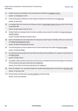 elementary-12
12.
English Idioms and Expressions / Elementary level # 12 (Answer Keys)                                                      Questions Index
Just keep it


                A1    Charlie's having a lot of problems with his business but at least he's managing to survive.
                      answer: (c) managing to survive

                A2    That's the thing about Charlie even when things are really bad he doesn't panic and stays calm.
                      answer: (a) stays calm

                A3    In a situation like his of course the one thing you must do is get enough money to live on and try to find money
                      to pay all the bills.
                      answer: (b) get enough money to live on

                A4    At least Charlie can manage that but he doesn't go telling everyone about his problem and doesn't talk about
                      himself to others.
                      answer: (d) doesn't talk about himself to others

                A5    Some of his friends are a bit worried about him because he doesn't seem so friendly to them as he used to be
                      and doesn't let people get too close.
                      answer: (a) doesn't let people get too close

                A6    The main thing that you have to admire him for is that he doesn't get into trouble and behaves legally.
                      answer: (b) behaves legally

                A7    It's surprising how few people knew that Charlie was having money problems but I suppose it was because he
                      had kept it secret.
                      answer: (d) kept it secret

                A8    His problem really was that he had tried very hard to be as successful as the rest of the people in his street by
                      trying to remain on the same social level as his neighbours.
                      answer: (a) to remain on the same social level as his neighbours

                A9    When he confided in me, I promised Charlie that I wouldn't tell anybody about it and until now I did what I said.
                      answer: (c) did what I said

                A10 My only advice to Charlie was to try to be optimistic and stop worrying.
                      answer: (b) try to be optimistic




100                                                           PHOTOCOPIABLE                                         © www.english-test.net
 