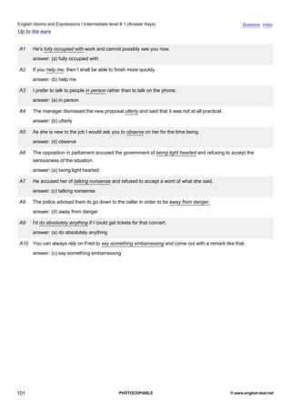 intermediate-1
13.
English Idioms and Expressions / Intermediate level # 1 (Answer Keys)                                                   Questions Index
Up to his ears


                 A1   He's fully occupied with work and cannot possibly see you now.
                      answer: (a) fully occupied with

                 A2   If you help me, then I shall be able to finish more quickly.
                      answer: (b) help me

                 A3   I prefer to talk to people in person rather than to talk on the phone.
                      answer: (a) in person

                 A4   The manager dismissed the new proposal utterly and said that it was not at all practical.
                      answer: (b) utterly

                 A5   As she is new to the job I would ask you to observe on her for the time being.
                      answer: (d) observe

                 A6   The opposition in parliament accused the government of being light hearted and refusing to accept the
                      seriousness of the situation.
                      answer: (a) being light hearted

                 A7   He accused her of talking nonsense and refused to accept a word of what she said.
                      answer: (c) talking nonsense

                 A8   The police advised them to go down to the cellar in order to be away from danger.
                      answer: (d) away from danger

                 A9   I'd do absolutely anything if I could get tickets for that concert.
                      answer: (a) do absolutely anything

                 A10 You can always rely on Fred to say something embarrassing and come out with a remark like that.
                      answer: (c) say something embarrassing




101                                                              PHOTOCOPIABLE                                    © www.english-test.net
 