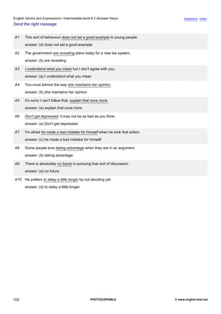 intermediate-2
14.
English Idioms and Expressions / Intermediate level # 2 (Answer Keys)                                 Questions Index
Send the right message


                 A1    This sort of behaviour does not set a good example to young people.
                       answer: (d) does not set a good example

                 A2    The government are revealing plans today for a new tax system.
                       answer: (b) are revealing

                 A3    I understand what you mean but I don't agree with you.
                       answer: (a) I understand what you mean

                 A4    You must admire the way she maintains her opinion.
                       answer: (b) she maintains her opinion

                 A5    I'm sorry I can't follow that, explain that once more.
                       answer: (a) explain that once more

                 A6    Don't get depressed, it may not be as bad as you think.
                       answer: (a) Don't get depressed

                 A7    I'm afraid he made a bad mistake for himself when he took that action.
                       answer: (c) he made a bad mistake for himself

                 A8    Some people love taking advantage when they are in an argument.
                       answer: (b) taking advantage

                 A9    There is absolutely no future in pursuing that sort of discussion.
                       answer: (a) no future

                 A10 He prefers to delay a little longer by not deciding yet.
                       answer: (d) to delay a little longer




102                                                              PHOTOCOPIABLE                  © www.english-test.net
 