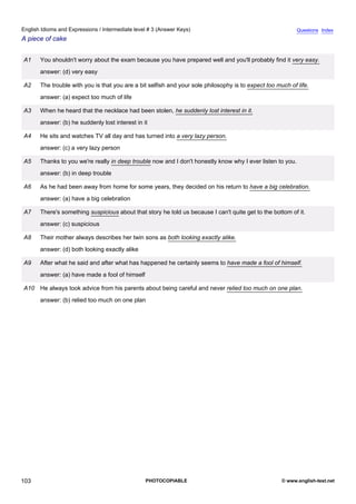 intermediate-3
15.
English Idioms and Expressions / Intermediate level # 3 (Answer Keys)                                                      Questions Index
A piece of cake


                 A1   You shouldn't worry about the exam because you have prepared well and you'll probably find it very easy.
                      answer: (d) very easy

                 A2   The trouble with you is that you are a bit selfish and your sole philosophy is to expect too much of life.
                      answer: (a) expect too much of life

                 A3   When he heard that the necklace had been stolen, he suddenly lost interest in it.
                      answer: (b) he suddenly lost interest in it

                 A4   He sits and watches TV all day and has turned into a very lazy person.
                      answer: (c) a very lazy person

                 A5   Thanks to you we're really in deep trouble now and I don't honestly know why I ever listen to you.
                      answer: (b) in deep trouble

                 A6   As he had been away from home for some years, they decided on his return to have a big celebration.
                      answer: (a) have a big celebration

                 A7   There's something suspicious about that story he told us because I can't quite get to the bottom of it.
                      answer: (c) suspicious

                 A8   Their mother always describes her twin sons as both looking exactly alike.
                      answer: (d) both looking exactly alike

                 A9   After what he said and after what has happened he certainly seems to have made a fool of himself.
                      answer: (a) have made a fool of himself

                 A10 He always took advice from his parents about being careful and never relied too much on one plan.
                      answer: (b) relied too much on one plan




103                                                             PHOTOCOPIABLE                                        © www.english-test.net
 