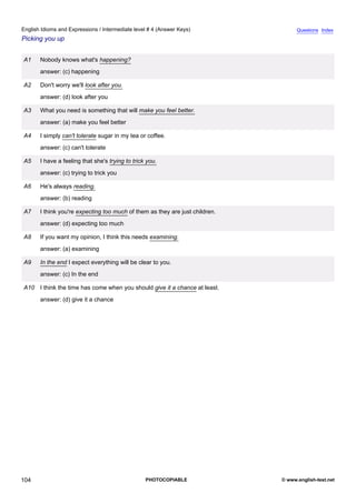 intermediate-4
16.
English Idioms and Expressions / Intermediate level # 4 (Answer Keys)                               Questions Index
Picking you up


                 A1    Nobody knows what's happening?
                       answer: (c) happening

                 A2    Don't worry we'll look after you.
                       answer: (d) look after you

                 A3    What you need is something that will make you feel better.
                       answer: (a) make you feel better

                 A4    I simply can't tolerate sugar in my tea or coffee.
                       answer: (c) can't tolerate

                 A5    I have a feeling that she's trying to trick you.
                       answer: (c) trying to trick you

                 A6    He's always reading.
                       answer: (b) reading

                 A7    I think you're expecting too much of them as they are just children.
                       answer: (d) expecting too much

                 A8    If you want my opinion, I think this needs examining.
                       answer: (a) examining

                 A9    In the end I expect everything will be clear to you.
                       answer: (c) In the end

                 A10 I think the time has come when you should give it a chance at least.
                       answer: (d) give it a chance




104                                                               PHOTOCOPIABLE               © www.english-test.net
 