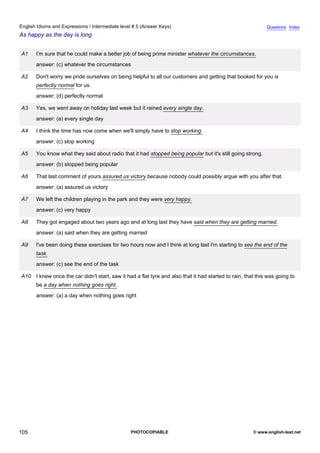 intermediate-5
17.
English Idioms and Expressions / Intermediate level # 5 (Answer Keys)                                                        Questions Index
As happy as the day is long


                 A1    I'm sure that he could make a better job of being prime minister whatever the circumstances.
                       answer: (c) whatever the circumstances

                 A2    Don't worry we pride ourselves on being helpful to all our customers and getting that booked for you is
                       perfectly normal for us.
                       answer: (d) perfectly normal

                 A3    Yes, we went away on holiday last week but it rained every single day.
                       answer: (a) every single day

                 A4    I think the time has now come when we'll simply have to stop working.
                       answer: (c) stop working

                 A5    You know what they said about radio that it had stopped being popular but it's still going strong.
                       answer: (b) stopped being popular

                 A6    That last comment of yours assured us victory because nobody could possibly argue with you after that.
                       answer: (a) assured us victory

                 A7    We left the children playing in the park and they were very happy.
                       answer: (c) very happy

                 A8    They got engaged about two years ago and at long last they have said when they are getting married.
                       answer: (a) said when they are getting married

                 A9    I've been doing these exercises for two hours now and I think at long last I'm starting to see the end of the
                       task.
                       answer: (c) see the end of the task

                 A10 I knew once the car didn't start, saw it had a flat tyre and also that it had started to rain, that this was going to
                       be a day when nothing goes right.
                       answer: (a) a day when nothing goes right




105                                                              PHOTOCOPIABLE                                         © www.english-test.net
 