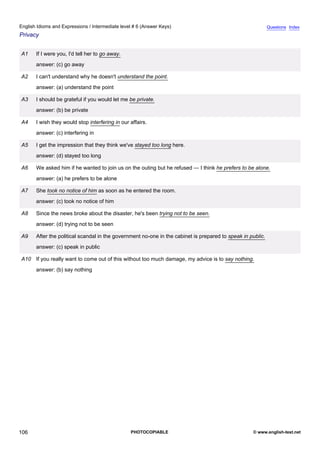 intermediate-6
18.
English Idioms and Expressions / Intermediate level # 6 (Answer Keys)                                                        Questions Index
Privacy


                 A1    If I were you, I'd tell her to go away.
                       answer: (c) go away

                 A2    I can't understand why he doesn't understand the point.
                       answer: (a) understand the point

                 A3    I should be grateful if you would let me be private.
                       answer: (b) be private

                 A4    I wish they would stop interfering in our affairs.
                       answer: (c) interfering in

                 A5    I get the impression that they think we've stayed too long here.
                       answer: (d) stayed too long

                 A6    We asked him if he wanted to join us on the outing but he refused — I think he prefers to be alone.
                       answer: (a) he prefers to be alone

                 A7    She took no notice of him as soon as he entered the room.
                       answer: (c) took no notice of him

                 A8    Since the news broke about the disaster, he's been trying not to be seen.
                       answer: (d) trying not to be seen

                 A9    After the political scandal in the government no-one in the cabinet is prepared to speak in public.
                       answer: (c) speak in public

                 A10 If you really want to come out of this without too much damage, my advice is to say nothing.
                       answer: (b) say nothing




106                                                              PHOTOCOPIABLE                                      © www.english-test.net
 