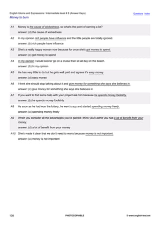 intermediate-8
20.
English Idioms and Expressions / Intermediate level # 8 (Answer Keys)                                                   Questions Index
Money to burn


                 A1   Money is the cause of wickedness, so what's the point of earning a lot?
                      answer: (d) the cause of wickedness

                 A2   In my opinion rich people have influence and the little people are totally ignored.
                      answer: (b) rich people have influence

                 A3   She's a really happy woman now because for once she's got money to spend.
                      answer: (c) got money to spend

                 A4   In my opinion I would sooner go on a cruise than sit all day on the beach.
                      answer: (b) In my opinion

                 A5   He has very little to do but he gets well paid and agrees it's easy money.
                      answer: (d) easy money

                 A6   I think she should stop talking about it and give money for something she says she believes in.
                      answer: (c) give money for something she says she believes in

                 A7   If you want to find some help with your project ask him because he spends money foolishly.
                      answer: (b) he spends money foolishly

                 A8   As soon as he had won the lottery, he went crazy and started spending money freely.
                      answer: (a) spending money freely

                 A9   When you consider all the advantages you've gained I think you'll admit you had a lot of benefit from your
                      money.
                      answer: (d) a lot of benefit from your money

                 A10 She's made it clear that we don't need to worry because money is not important.
                      answer: (a) money is not important




108                                                            PHOTOCOPIABLE                                      © www.english-test.net
 