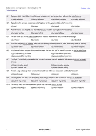 elementary-6
6.
English Idioms and Expressions / Elementary level # 6                                                                         Answers Index
Out of Control


               Q1    If you don't tell the children the difference between right and wrong, they will soon be out of control.
                     (a) well behaved             (b) badly behaved             (c) suddenly behaved          (d) quickly behaved

               Q2    If you think I'm going to parachute out of a plane for fun, you must be out of your mind.
                     (a) mad                      (b) unsure                    (c) unusual                   (d) uncertain

               Q3    Wait till they're out of sight, and then I'll show you what I'm buying them for Christmas.
                     (a) unable to show           (b) unable to find            (c) unable to follow          (d) unable to see

               Q4    I'm very sorry but you're out of luck because we sold the last one about twenty minutes ago.
                     (a) unhappy                  (b) unlucky                   (c) unable                    (d) undecided

               Q5    Wait until they're out of earshot, then I tell you exactly what happened to them when they were on holiday.
                     (a) unable to tell           (b) unable to hear            (c) unable to say             (d) unable to speak

               Q6    You have a limited number of minutes to answer the test and you've spent 3 minutes so you're out of time.
                     (a) you've used up your time                               (b) you've used in your time
                     (c) you've used for your time                              (d) you've used out your time

               Q7    I'm afraid I'm not feeling too well at the moment because I've only walked a little way and I'm out of breath
                     already.
                     (a) I can't breathe slowly                                 (b) I can't breathe quickly
                     (c) I can't breathe fast                                   (d) I can't breathe easily

               Q8    There's a big notice up there which unfortunately we didn't see because it said 'out of bounds'.
                     (a) keep through             (b) keep out                  (c) keep on                   (d) keep in

               Q9    I'm sorry to tell you that I can do nothing more for you because the situation is now out of my hands.
                     (a) outside my sense         (b) outside my feelings       (c) outside my control        (d) outside my belief

               Q10 I'm awfully sorry but I I'll have to ask you to pay because I'm out of cash.
                     (a) I have no cheque         (b) I have no money           (c) I have no card            (d) I have no bank




11                                                              PHOTOCOPIABLE                                        © www.english-test.net
 