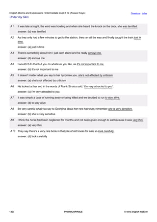 intermediate-10
22.
English Idioms and Expressions / Intermediate level # 10 (Answer Keys)                                                        Questions Index
Under my Skin


                  A1    It was late at night, the wind was howling and when she heard the knock on the door, she was terrified.
                        answer: (b) was terrified

                  A2    As they only had a few minutes to get to the station, they ran all the way and finally caught the train just in
                        time.
                        answer: (a) just in time

                  A3    There's something about him I just can't stand and he really annoys me.
                        answer: (d) annoys me

                  A4    I wouldn't do that but you do whatever you like, as it's not important to me.
                        answer: (b) it's not important to me

                  A5    It doesn't matter what you say to her I promise you, she's not affected by criticism.
                        answer: (a) she's not affected by criticism

                  A6    He looked at her and in the words of Frank Sinatra said: 'I'm very attracted to you'.
                        answer: (c) I'm very attracted to you

                  A7    It was simply a case of running away or being killed and we decided to run to stay alive.
                        answer: (d) to stay alive

                  A8    Be very careful what you say to Georgina about her new hairstyle; remember she is very sensitive.
                        answer: (b) she is very sensitive

                  A9    I think the horse had been neglected for months and not been given enough to eat because it was very thin.
                        answer: (a) very thin

                  A10 They say there's a very rare book in that pile of old books for sale so look carefully.
                        answer: (d) look carefully




110                                                              PHOTOCOPIABLE                                          © www.english-test.net
 