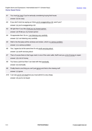 intermediate-11
23.
English Idioms and Expressions / Intermediate level # 11 (Answer Keys)                                                        Questions Index
Home Sweet Home


                  A1    You must be crazy if you're seriously considering buying that house.
                        answer: (b) be crazy

                  A2    If you don't mind me saying so I think you're exaggerating a bit, aren't you?
                        answer: (a) you're exaggerating a bit

                  A3    All right then if you like I'll tell you my honest opinion.
                        answer: (d) I'll tell you my honest opinion

                  A4    I'd appreciate that. Go on, I am listening very carefully.
                        answer: (b) I am listening very carefully

                  A5    Well in the first place all the windows are broken, which is a serious problem.
                        answer: (c) a serious problem

                  A6    Yes, I agree but at the same time it's not worth worrying about.
                        answer: (a) worth worrying about

                  A7    Then of course there is that huge crack in one of the outer walls, that'll cost you a lot of money to repair.
                        answer: (d) a lot of money

                  A8    You have a point but then I can deal with that eventually.
                        answer: (b) eventually

                  A9    Finally there's one thing you can't just ignore and that is the missing roof!
                        answer: (c) ignore

                  A10 I can see you're not stupid but you must admit it is very cheap.
                        answer: (d) you're not stupid




111                                                                 PHOTOCOPIABLE                                       © www.english-test.net
 