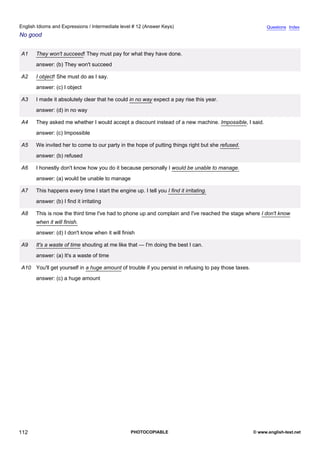 intermediate-12
24.
English Idioms and Expressions / Intermediate level # 12 (Answer Keys)                                                       Questions Index
No good


                  A1    They won't succeed! They must pay for what they have done.
                        answer: (b) They won't succeed

                  A2    I object! She must do as I say.
                        answer: (c) I object

                  A3    I made it absolutely clear that he could in no way expect a pay rise this year.
                        answer: (d) in no way

                  A4    They asked me whether I would accept a discount instead of a new machine. Impossible, I said.
                        answer: (c) Impossible

                  A5    We invited her to come to our party in the hope of putting things right but she refused.
                        answer: (b) refused

                  A6    I honestly don't know how you do it because personally I would be unable to manage.
                        answer: (a) would be unable to manage

                  A7    This happens every time I start the engine up. I tell you I find it irritating.
                        answer: (b) I find it irritating

                  A8    This is now the third time I've had to phone up and complain and I've reached the stage where I don't know
                        when it will finish.
                        answer: (d) I don't know when it will finish

                  A9    It's a waste of time shouting at me like that — I'm doing the best I can.
                        answer: (a) It's a waste of time

                  A10 You'll get yourself in a huge amount of trouble if you persist in refusing to pay those taxes.
                        answer: (c) a huge amount




112                                                                PHOTOCOPIABLE                                       © www.english-test.net
 
