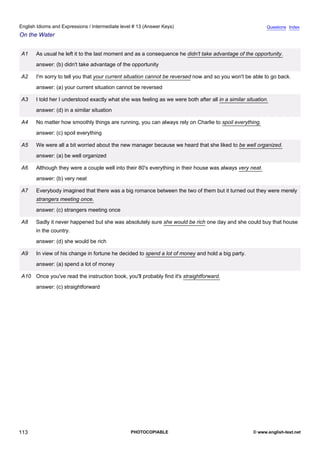 intermediate-13
25.
English Idioms and Expressions / Intermediate level # 13 (Answer Keys)                                                       Questions Index
On the Water


                  A1    As usual he left it to the last moment and as a consequence he didn't take advantage of the opportunity.
                        answer: (b) didn't take advantage of the opportunity

                  A2    I'm sorry to tell you that your current situation cannot be reversed now and so you won't be able to go back.
                        answer: (a) your current situation cannot be reversed

                  A3    I told her I understood exactly what she was feeling as we were both after all in a similar situation.
                        answer: (d) in a similar situation

                  A4    No matter how smoothly things are running, you can always rely on Charlie to spoil everything.
                        answer: (c) spoil everything

                  A5    We were all a bit worried about the new manager because we heard that she liked to be well organized.
                        answer: (a) be well organized

                  A6    Although they were a couple well into their 80's everything in their house was always very neat.
                        answer: (b) very neat

                  A7    Everybody imagined that there was a big romance between the two of them but it turned out they were merely
                        strangers meeting once.
                        answer: (c) strangers meeting once

                  A8    Sadly it never happened but she was absolutely sure she would be rich one day and she could buy that house
                        in the country.
                        answer: (d) she would be rich

                  A9    In view of his change in fortune he decided to spend a lot of money and hold a big party.
                        answer: (a) spend a lot of money

                  A10 Once you've read the instruction book, you'll probably find it's straightforward.
                        answer: (c) straightforward




113                                                              PHOTOCOPIABLE                                         © www.english-test.net
 
