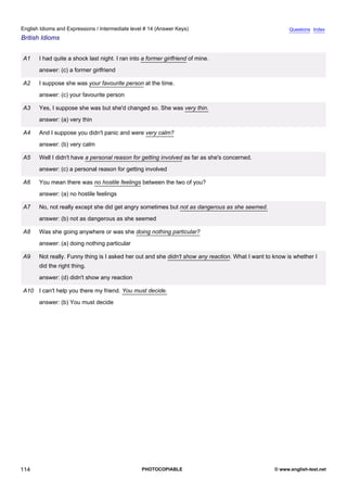 intermediate-14
26.
English Idioms and Expressions / Intermediate level # 14 (Answer Keys)                                                    Questions Index
British Idioms


                  A1    I had quite a shock last night. I ran into a former girlfriend of mine.
                        answer: (c) a former girlfriend

                  A2    I suppose she was your favourite person at the time.
                        answer: (c) your favourite person

                  A3    Yes, I suppose she was but she'd changed so. She was very thin.
                        answer: (a) very thin

                  A4    And I suppose you didn't panic and were very calm?
                        answer: (b) very calm

                  A5    Well I didn't have a personal reason for getting involved as far as she's concerned.
                        answer: (c) a personal reason for getting involved

                  A6    You mean there was no hostile feelings between the two of you?
                        answer: (a) no hostile feelings

                  A7    No, not really except she did get angry sometimes but not as dangerous as she seemed.
                        answer: (b) not as dangerous as she seemed

                  A8    Was she going anywhere or was she doing nothing particular?
                        answer: (a) doing nothing particular

                  A9    Not really. Funny thing is I asked her out and she didn't show any reaction. What I want to know is whether I
                        did the right thing.
                        answer: (d) didn't show any reaction

                  A10 I can't help you there my friend. You must decide.
                        answer: (b) You must decide




114                                                               PHOTOCOPIABLE                                     © www.english-test.net
 