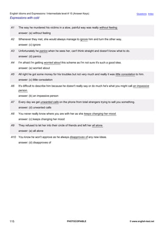 intermediate-15
27.
English Idioms and Expressions / Intermediate level # 15 (Answer Keys)                                                     Questions Index
Expressions with cold


                  A1   The way he murdered his victims in a slow, painful way was really without feeling.
                       answer: (a) without feeling

                  A2   Whenever they met, she would always manage to ignore him and turn the other way.
                       answer: (c) ignore

                  A3   Unfortunately he panics when he sees her, can't think straight and doesn't know what to do.
                       answer: (d) panics

                  A4   I'm afraid I'm getting worried about this scheme as I'm not sure it's such a good idea.
                       answer: (a) worried about

                  A5   All right he got some money for his troubles but not very much and really it was little consolation to him.
                       answer: (c) little consolation

                  A6   It's difficult to describe him because he doesn't really say or do much he's what you might call an impassive
                       person.
                       answer: (b) an impassive person

                  A7   Every day we get unwanted calls on the phone from total strangers trying to sell you something.
                       answer: (d) unwanted calls

                  A8   You never really know where you are with her as she keeps changing her mood.
                       answer: (c) keeps changing her mood

                  A9   They refused to let her into their circle of friends and left her all alone.
                       answer: (a) all alone

                  A10 You know he won't approve as he always disapproves of any new ideas.
                       answer: (d) disapproves of




115                                                               PHOTOCOPIABLE                                      © www.english-test.net
 