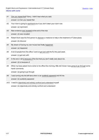 intermediate-17
29.
English Idioms and Expressions / Intermediate level # 17 (Answer Keys)                                                      Questions Index
Idioms with come


                  A1    Can you repeat that? Sorry, I didn't hear what you said.
                        answer: (c) Can you repeat that

                  A2    Your mom is going to reprimand you if you don't clean your room now.
                        answer: (a) reprimand

                  A3    New evidence was revealed at the end of the trial.
                        answer: (d) was revealed

                  A4    Robert Koch was the first person to discover a medicine to help in the treatment of Tuberculosis.
                        answer: (b) discover

                  A5    My dream of having my own house has finally happened.
                        answer: (a) happened

                  A6    A lot of people from the office I work at got sick with the flu this past week.
                        answer: (c) got sick with

                  A7    In the end, it all is because of the fact that you don't really care about me.
                        answer: (d) is because of

                  A8    When my boss asked me to come to his office this morning, little did I know I was going to go through some
                        harsh comments.
                        answer: (a) going to go through

                  A9    I was turning into the left lane when a car suddenly appeared and hit me.
                        answer: (b) suddenly appeared

                  A10 I need to objectively and entirely confront and understand myself.
                        answer: (d) objectively and entirely confront and understand




117                                                               PHOTOCOPIABLE                                    © www.english-test.net
 