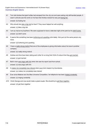 intermediate-18
30.
English Idioms and Expressions / Intermediate level # 18 (Answer Keys)                                                     Questions Index
Common English Idioms


                  A1   Tom told Andrea that giant turtles had escaped from the city zoo and were eating only left-handed people. It
                       wasn't until she saw the smirk on his face that Andrea noticed he was just fooling her.
                       answer: (b) fooling her

                  A2   Why should she take a big risk for them? They never helped her with anything.
                       answer: (c) take a big risk

                  A3   I am so mad at my boyfriend. We were supposed to have a date last night at the park but he didn't come.
                       answer: (a) didn't come

                  A4   It seems like something has been bothering and upsetting John lately. He's just not the same person any
                       more.
                       answer: (d) bothering and upsetting

                  A5   I have a really strong instinct that one of the employees is giving information about his boss to another
                       company.
                       answer: (b) really strong instinct

                  A6   Andrew and Ana have been dating each other for so long that I think it's about time they got married.
                       answer: (c) got married

                  A7   Bob's mom was angry with him when she saw his report card from school.
                       answer: (c) was angry with him

                  A8   It makes me completely lose interest when guys dont respect my boundaries.
                       answer: (a) makes me completely lose interest

                  A9   Ever since Melanie won the Miss Universe Competition, her telephone has been ringing constantly.
                       answer: (c) ringing constantly

                  A10 I think George and Lisa would make a great couple. We should try to get them together.
                       answer: (d) get them together




118                                                            PHOTOCOPIABLE                                         © www.english-test.net
 