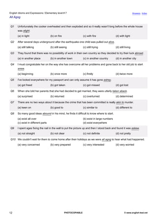 elementary-7
7.
English Idioms and Expressions / Elementary level # 7                                                                            Answers Index
All Agog


               Q1   Unfortunately the cooker overheated and then exploded and so it really wasn't long before the whole house
                    was alight.
                    (a) in light                   (b) on fire                   (c) with fire                (d) with light

               Q2   After several days underground after the earthquake one child was pulled out alive.
                    (a) still talking              (b) still seeing              (c) still trying             (d) still living

               Q3   They found that there was no possibility of work in their own country so they decided to try their luck abroad.
                    (a) in another place           (b) in another town           (c) in another country       (d) in another city

               Q4   I must congratulate her on the way she has overcome all her problems and gone back to her old job to start
                    anew.
                    (a) beginning                  (b) once more                 (c) firstly                  (d) twice more

               Q5   I've looked everywhere for my passport and can only assume it has gone astray.
                    (a) got freed                  (b) got taken                 (c) got missed               (d) got lost

               Q6   When she told her parents that she had decided to get married, they were utterly taken aback.
                    (a) surprised                  (b) returned                  (c) overturned               (d) determined

               Q7   There are no two ways about it because the crime that has been committed is really akin to murder.
                    (a) keen on                    (b) good to                   (c) similar to               (d) different to

               Q8   So many good ideas abound in his mind, he finds it difficult to know where to start.
                    (a) exist all over                                           (b) exist in large numbers
                    (c) exist in different parts                                 (d) exist everywhere

               Q9   I spent ages fixing the nail in the wall to put the picture up and then I stood back and found it was askew.
                    (a) not straight               (b) not clear                 (c) not definite             (d) not pretty

               Q10 We couldn't wait for them to come home after their holidays as we were all agog to hear what had happened.
                    (a) very concerned             (b) very prepared             (c) very interested          (d) very worried




12                                                               PHOTOCOPIABLE                                         © www.english-test.net
 