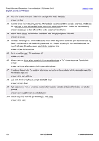 intermediate-20
32.
English Idioms and Expressions / Intermediate level # 20 (Answer Keys)                                                    Questions Index
English Idioms and Phrases


                  A1    You have to raise your voice a little when talking to him. He's a little deaf.
                        answer: (c) deaf

                  A2    I went to a real nice restaurant yesterday. The food cost was cheap and they served a lot of food. I had to ask
                        for a package to store left over food so the person can take it home because I couldn't eat the whole thing.
                        answer: (a) package to store left over food so the person can take it home

                  A3    Fabian was a coward. No wonder his classmates were always giving him a hard time.
                        answer: (c) coward

                  A4    I invited a friend to go to a street market by my house where they served some real good Japanese food. My
                        friend's mom wanted to pay for her daughter's meal, but I insisted on paying for both our meals myself, her
                        mom finally said: Ok, as long as we we divide the costs next time.
                        answer: (d) we divide the costs

                  A5    So, is everything clear? Oh, yes indeed sir!
                        answer: (b) clear

                  A6    We are having a dinner where everybody brings something to eat at Tim's house tomorrow. Everybody is
                        invited!
                        answer: (a) dinner where everybody brings something to eat

                  A7    I need everybody's help. The wedding is tomorrow and we haven't even started with the decorations yet. We
                        have to start right now.
                        answer: (d) to start right now

                  A8    Just calm down. Everything is going to be alright, okay?
                        answer: (c) calm down

                  A9    Kyle was rescued from an unwanted situation when his sister walked in and asked him to take her to ballet
                        practice.
                        answer: (a) rescued from an unwanted situation

                  A10 I would stay away from that guy if I were you, he is crazy.
                        answer: (d) is crazy




120                                                               PHOTOCOPIABLE                                     © www.english-test.net
 