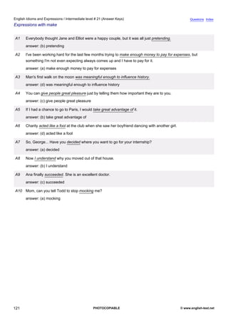 intermediate-21
33.
English Idioms and Expressions / Intermediate level # 21 (Answer Keys)                                                     Questions Index
Expressions with make


                  A1   Everybody thought Jane and Elliot were a happy couple, but it was all just pretending.
                       answer: (b) pretending

                  A2   I've been working hard for the last few months trying to make enough money to pay for expenses, but
                       something I'm not even expecting always comes up and I have to pay for it.
                       answer: (a) make enough money to pay for expenses

                  A3   Man's first walk on the moon was meaningful enough to influence history.
                       answer: (d) was meaningful enough to influence history

                  A4   You can give people great pleasure just by telling them how important they are to you.
                       answer: (c) give people great pleasure

                  A5   If I had a chance to go to Paris, I would take great advantage of it.
                       answer: (b) take great advantage of

                  A6   Charity acted like a fool at the club when she saw her boyfriend dancing with another girl.
                       answer: (d) acted like a fool

                  A7   So, George... Have you decided where you want to go for your internship?
                       answer: (a) decided

                  A8   Now I understand why you moved out of that house.
                       answer: (b) I understand

                  A9   Ana finally succeeded. She is an excellent doctor.
                       answer: (c) succeeded

                  A10 Mom, can you tell Todd to stop mocking me?
                       answer: (a) mocking




121                                                             PHOTOCOPIABLE                                        © www.english-test.net
 