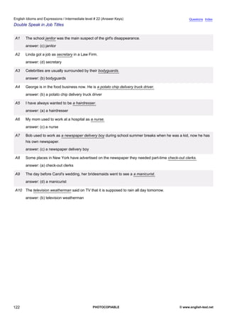 intermediate-22
34.
English Idioms and Expressions / Intermediate level # 22 (Answer Keys)                                              Questions Index
Double Speak in Job Titles


                  A1    The school janitor was the main suspect of the girl's disappearance.
                        answer: (c) janitor

                  A2    Linda got a job as secretary in a Law Firm.
                        answer: (d) secretary

                  A3    Celebrities are usually surrounded by their bodyguards.
                        answer: (b) bodyguards

                  A4    George is in the food business now. He is a potato chip delivery truck driver.
                        answer: (b) a potato chip delivery truck driver

                  A5    I have always wanted to be a hairdresser.
                        answer: (a) a hairdresser

                  A6    My mom used to work at a hospital as a nurse.
                        answer: (c) a nurse

                  A7    Bob used to work as a newspaper delivery boy during school summer breaks when he was a kid, now he has
                        his own newspaper.
                        answer: (c) a newspaper delivery boy

                  A8    Some places in New York have advertised on the newspaper they needed part-time check-out clerks.
                        answer: (a) check-out clerks

                  A9    The day before Carol's wedding, her bridesmaids went to see a a manicurist.
                        answer: (d) a manicurist

                  A10 The television weatherman said on TV that it is supposed to rain all day tomorrow.
                        answer: (b) television weatherman




122                                                              PHOTOCOPIABLE                                © www.english-test.net
 