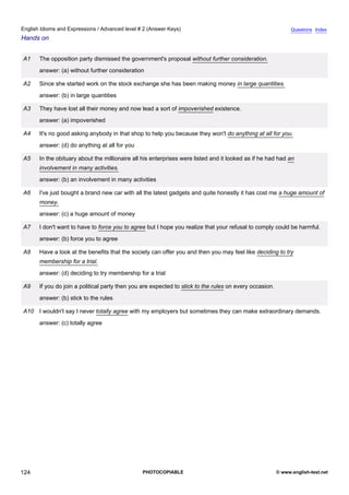 advanced-2
36.
English Idioms and Expressions / Advanced level # 2 (Answer Keys)                                                         Questions Index
Hands on


             A1   The opposition party dismissed the government's proposal without further consideration.
                  answer: (a) without further consideration

             A2   Since she started work on the stock exchange she has been making money in large quantities.
                  answer: (b) in large quantities

             A3   They have lost all their money and now lead a sort of impoverished existence.
                  answer: (a) impoverished

             A4   It's no good asking anybody in that shop to help you because they won't do anything at all for you.
                  answer: (d) do anything at all for you

             A5   In the obituary about the millionaire all his enterprises were listed and it looked as if he had had an
                  involvement in many activities.
                  answer: (b) an involvement in many activities

             A6   I've just bought a brand new car with all the latest gadgets and quite honestly it has cost me a huge amount of
                  money.
                  answer: (c) a huge amount of money

             A7   I don't want to have to force you to agree but I hope you realize that your refusal to comply could be harmful.
                  answer: (b) force you to agree

             A8   Have a look at the benefits that the society can offer you and then you may feel like deciding to try
                  membership for a trial.
                  answer: (d) deciding to try membership for a trial

             A9   If you do join a political party then you are expected to stick to the rules on every occasion.
                  answer: (b) stick to the rules

             A10 I wouldn't say I never totally agree with my employers but sometimes they can make extraordinary demands.
                  answer: (c) totally agree




124                                                        PHOTOCOPIABLE                                            © www.english-test.net
 