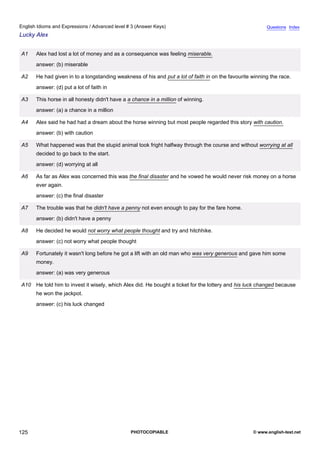 advanced-3
37.
English Idioms and Expressions / Advanced level # 3 (Answer Keys)                                                     Questions Index
Lucky Alex


             A1    Alex had lost a lot of money and as a consequence was feeling miserable.
                   answer: (b) miserable

             A2    He had given in to a longstanding weakness of his and put a lot of faith in on the favourite winning the race.
                   answer: (d) put a lot of faith in

             A3    This horse in all honesty didn't have a a chance in a million of winning.
                   answer: (a) a chance in a million

             A4    Alex said he had had a dream about the horse winning but most people regarded this story with caution.
                   answer: (b) with caution

             A5    What happened was that the stupid animal took fright halfway through the course and without worrying at all
                   decided to go back to the start.
                   answer: (d) worrying at all

             A6    As far as Alex was concerned this was the final disaster and he vowed he would never risk money on a horse
                   ever again.
                   answer: (c) the final disaster

             A7    The trouble was that he didn't have a penny not even enough to pay for the fare home.
                   answer: (b) didn't have a penny

             A8    He decided he would not worry what people thought and try and hitchhike.
                   answer: (c) not worry what people thought

             A9    Fortunately it wasn't long before he got a lift with an old man who was very generous and gave him some
                   money.
                   answer: (a) was very generous

             A10 He told him to invest it wisely, which Alex did. He bought a ticket for the lottery and his luck changed because
                   he won the jackpot.
                   answer: (c) his luck changed




125                                                         PHOTOCOPIABLE                                       © www.english-test.net
 