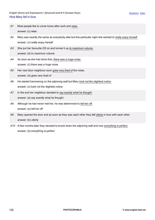 advanced-4
38.
English Idioms and Expressions / Advanced level # 4 (Answer Keys)                                                   Questions Index
How Mary fell in love


             A1    Most people like to come home after work and relax.
                   answer: (c) relax

             A2    Mary was exactly the same as everybody else but this particular night she wanted to really enjoy herself.
                   answer: (c) really enjoy herself

             A3    She put her favourite CD on and turned it up to maximum volume.
                   answer: (d) to maximum volume

             A4    As soon as she had done that, there was a huge noise.
                   answer: (c) there was a huge noise

             A5    Her next door neighbour soon grew very tired of the noise.
                   answer: (d) grew very tired of

             A6    He started hammering on the adjoining wall but Mary took not the slightest notice.
                   answer: (c) took not the slightest notice

             A7    In the end her neighbour decided to say exactly what he thought.
                   answer: (a) say exactly what he thought

             A8    Although he had never met her, he was determined to tell her off.
                   answer: (a) tell her off

             A9    Mary opened the door and as soon as they saw each other they fell utterly in love with each other.
                   answer: (b) utterly

             A10 A few months later they decided to knock down the adjoining wall and now everything is perfect.
                   answer: (b) everything is perfect




126                                                            PHOTOCOPIABLE                                  © www.english-test.net
 