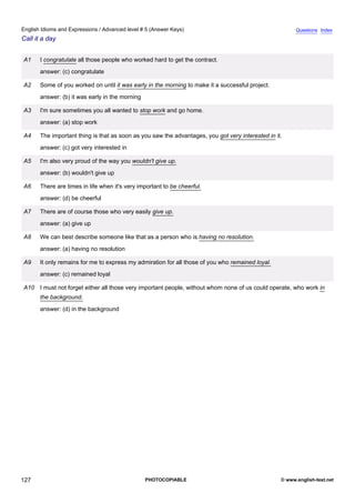 advanced-5
39.
English Idioms and Expressions / Advanced level # 5 (Answer Keys)                                                    Questions Index
Call it a day


             A1    I congratulate all those people who worked hard to get the contract.
                   answer: (c) congratulate

             A2    Some of you worked on until it was early in the morning to make it a successful project.
                   answer: (b) it was early in the morning

             A3    I'm sure sometimes you all wanted to stop work and go home.
                   answer: (a) stop work

             A4    The important thing is that as soon as you saw the advantages, you got very interested in it.
                   answer: (c) got very interested in

             A5    I'm also very proud of the way you wouldn't give up.
                   answer: (b) wouldn't give up

             A6    There are times in life when it's very important to be cheerful.
                   answer: (d) be cheerful

             A7    There are of course those who very easily give up.
                   answer: (a) give up

             A8    We can best describe someone like that as a person who is having no resolution.
                   answer: (a) having no resolution

             A9    It only remains for me to express my admiration for all those of you who remained loyal.
                   answer: (c) remained loyal

             A10 I must not forget either all those very important people, without whom none of us could operate, who work in
                   the background.
                   answer: (d) in the background




127                                                          PHOTOCOPIABLE                                     © www.english-test.net
 