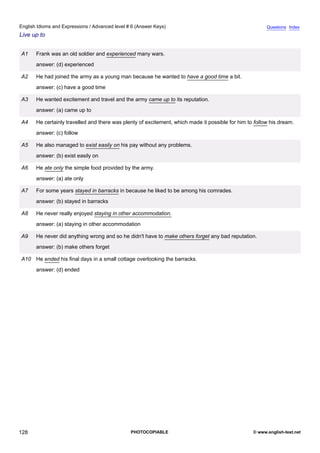 advanced-6
40.
English Idioms and Expressions / Advanced level # 6 (Answer Keys)                                                    Questions Index
Live up to


             A1    Frank was an old soldier and experienced many wars.
                   answer: (d) experienced

             A2    He had joined the army as a young man because he wanted to have a good time a bit.
                   answer: (c) have a good time

             A3    He wanted excitement and travel and the army came up to its reputation.
                   answer: (a) came up to

             A4    He certainly travelled and there was plenty of excitement, which made it possible for him to follow his dream.
                   answer: (c) follow

             A5    He also managed to exist easily on his pay without any problems.
                   answer: (b) exist easily on

             A6    He ate only the simple food provided by the army.
                   answer: (a) ate only

             A7    For some years stayed in barracks in because he liked to be among his comrades.
                   answer: (b) stayed in barracks

             A8    He never really enjoyed staying in other accommodation.
                   answer: (a) staying in other accommodation

             A9    He never did anything wrong and so he didn't have to make others forget any bad reputation.
                   answer: (b) make others forget

             A10 He ended his final days in a small cottage overlooking the barracks.
                   answer: (d) ended




128                                                        PHOTOCOPIABLE                                       © www.english-test.net
 