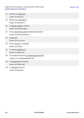 advanced-7
41.
English Idioms and Expressions / Advanced level # 7 (Answer Keys)                 Questions Index
English Grammar Prepositions


             A1   What are you doing now?
                  answer: (b) doing now

             A2   What are you interested in?
                  answer: (d) interested in

             A3   I'm having a holiday on Monday.
                  answer: (a) having a holiday

             A4   Are you kept informed about the latest developments?
                  answer: (a) kept informed about

             A5   It's your turn.
                  answer: (d) It's your turn

             A6   Are you at home on Tuesdays?
                  answer: (a) at home

             A7   I'm certainly willing to try it.
                  answer: (a) willing to try

             A8   You should know that I'm in complete agreement with it.
                  answer: (c) in complete agreement with

             A9   I'm finished with that company.
                  answer: (b) finished with

             A10 I'm looking for a new car.
                  answer: (b) looking for




129                                                        PHOTOCOPIABLE    © www.english-test.net
 