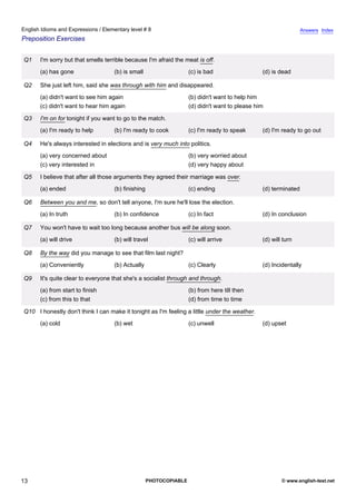 elementary-8
8.
English Idioms and Expressions / Elementary level # 8                                                                          Answers Index
Preposition Exercises


               Q1    I'm sorry but that smells terrible because I'm afraid the meat is off.
                     (a) has gone                 (b) is small                    (c) is bad                  (d) is dead

               Q2    She just left him, said she was through with him and disappeared.
                     (a) didn't want to see him again                             (b) didn't want to help him
                     (c) didn't want to hear him again                            (d) didn't want to please him

               Q3    I'm on for tonight if you want to go to the match.
                     (a) I'm ready to help        (b) I'm ready to cook           (c) I'm ready to speak      (d) I'm ready to go out

               Q4    He's always interested in elections and is very much into politics.
                     (a) very concerned about                                     (b) very worried about
                     (c) very interested in                                       (d) very happy about

               Q5    I believe that after all those arguments they agreed their marriage was over.
                     (a) ended                    (b) finishing                   (c) ending                  (d) terminated

               Q6    Between you and me, so don't tell anyone, I'm sure he'll lose the election.
                     (a) In truth                 (b) In confidence               (c) In fact                 (d) In conclusion

               Q7    You won't have to wait too long because another bus will be along soon.
                     (a) will drive               (b) will travel                 (c) will arrive             (d) will turn

               Q8    By the way did you manage to see that film last night?
                     (a) Conveniently             (b) Actually                    (c) Clearly                 (d) Incidentally

               Q9    It's quite clear to everyone that she's a socialist through and through.
                     (a) from start to finish                                     (b) from here till then
                     (c) from this to that                                        (d) from time to time

               Q10 I honestly don't think I can make it tonight as I'm feeling a little under the weather.
                     (a) cold                     (b) wet                         (c) unwell                  (d) upset




13                                                                PHOTOCOPIABLE                                       © www.english-test.net
 