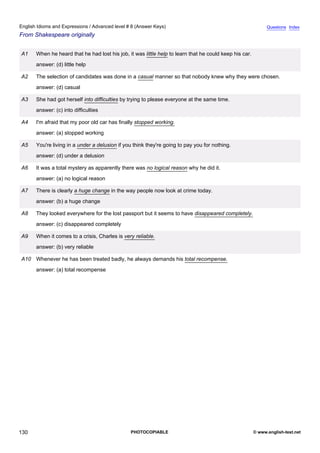 advanced-8
42.
English Idioms and Expressions / Advanced level # 8 (Answer Keys)                                                         Questions Index
From Shakespeare originally


             A1   When he heard that he had lost his job, it was little help to learn that he could keep his car.
                  answer: (d) little help

             A2   The selection of candidates was done in a casual manner so that nobody knew why they were chosen.
                  answer: (d) casual

             A3   She had got herself into difficulties by trying to please everyone at the same time.
                  answer: (c) into difficulties

             A4   I'm afraid that my poor old car has finally stopped working.
                  answer: (a) stopped working

             A5   You're living in a under a delusion if you think they're going to pay you for nothing.
                  answer: (d) under a delusion

             A6   It was a total mystery as apparently there was no logical reason why he did it.
                  answer: (a) no logical reason

             A7   There is clearly a huge change in the way people now look at crime today.
                  answer: (b) a huge change

             A8   They looked everywhere for the lost passport but it seems to have disappeared completely.
                  answer: (c) disappeared completely

             A9   When it comes to a crisis, Charles is very reliable.
                  answer: (b) very reliable

             A10 Whenever he has been treated badly, he always demands his total recompense.
                  answer: (a) total recompense




130                                                        PHOTOCOPIABLE                                            © www.english-test.net
 